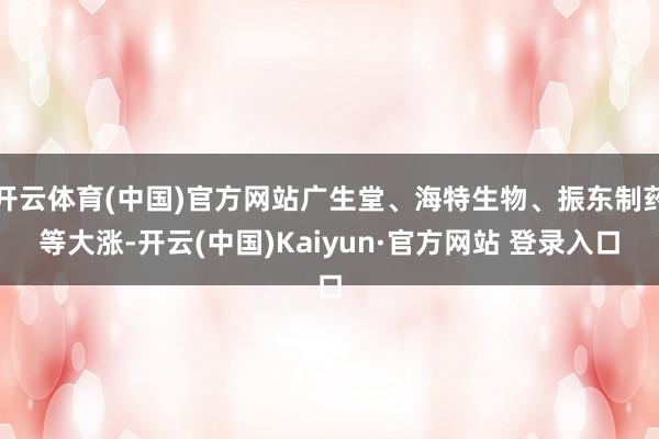 开云体育(中国)官方网站广生堂、海特生物、振东制药等大涨-开云(中国)Kaiyun·官方网站 登录入口