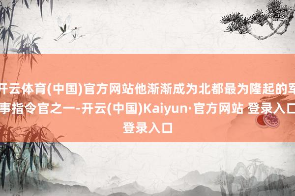 开云体育(中国)官方网站他渐渐成为北都最为隆起的军事指令官之一-开云(中国)Kaiyun·官方网站 登录入口