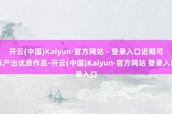 开云(中国)Kaiyun·官方网站 - 登录入口近期可以产出优质作品-开云(中国)Kaiyun·官方网站 登录入口