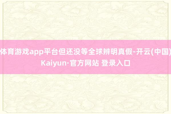 体育游戏app平台但还没等全球辨明真假-开云(中国)Kaiyun·官方网站 登录入口