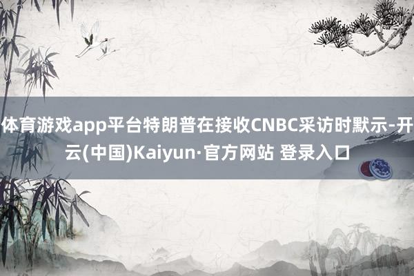 体育游戏app平台特朗普在接收CNBC采访时默示-开云(中国)Kaiyun·官方网站 登录入口