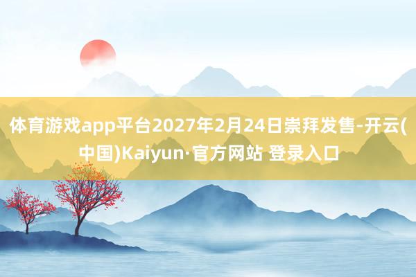 体育游戏app平台2027年2月24日崇拜发售-开云(中国)Kaiyun·官方网站 登录入口