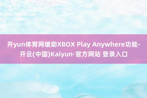 开yun体育网缓助XBOX Play Anywhere功能-开云(中国)Kaiyun·官方网站 登录入口
