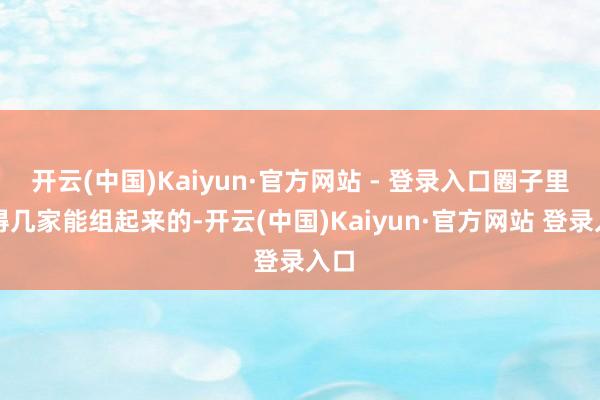 开云(中国)Kaiyun·官方网站 - 登录入口圈子里莫得几家能组起来的-开云(中国)Kaiyun·官方网站 登录入口
