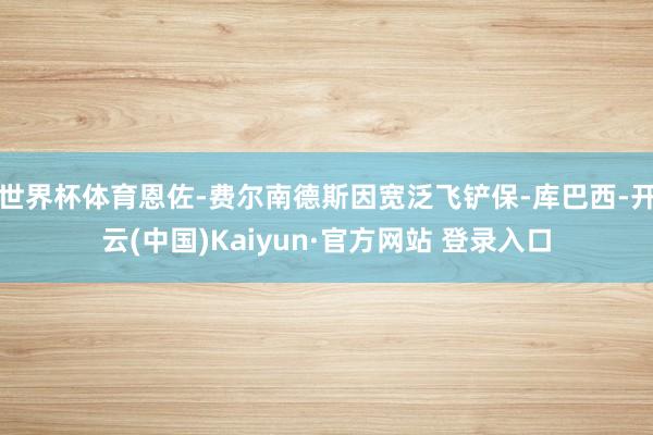 世界杯体育恩佐-费尔南德斯因宽泛飞铲保-库巴西-开云(中国)Kaiyun·官方网站 登录入口