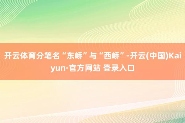 开云体育分笔名“东峤”与“西峤”-开云(中国)Kaiyun·官方网站 登录入口