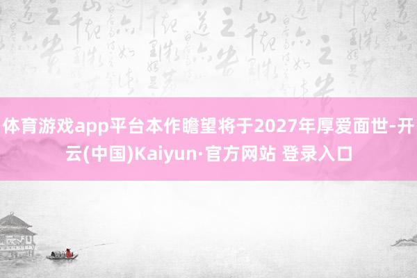 体育游戏app平台本作瞻望将于2027年厚爱面世-开云(中国)Kaiyun·官方网站 登录入口