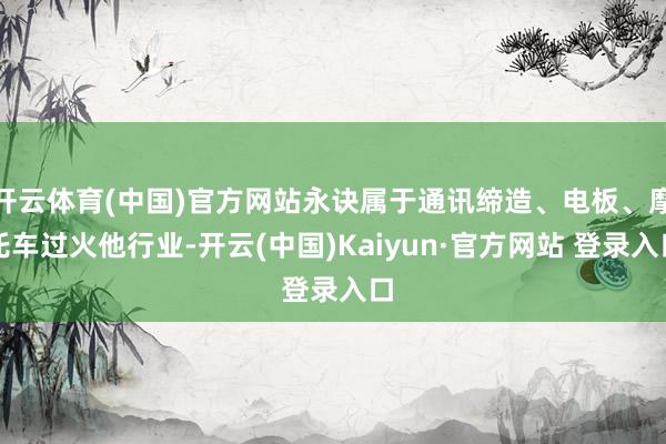 开云体育(中国)官方网站永诀属于通讯缔造、电板、摩托车过火他行业-开云(中国)Kaiyun·官方网站 登录入口