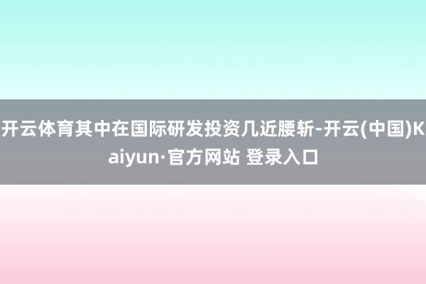 开云体育其中在国际研发投资几近腰斩-开云(中国)Kaiyun·官方网站 登录入口
