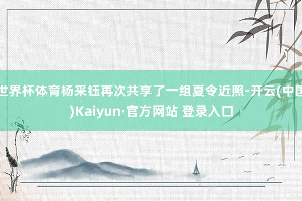 世界杯体育杨采钰再次共享了一组夏令近照-开云(中国)Kaiyun·官方网站 登录入口