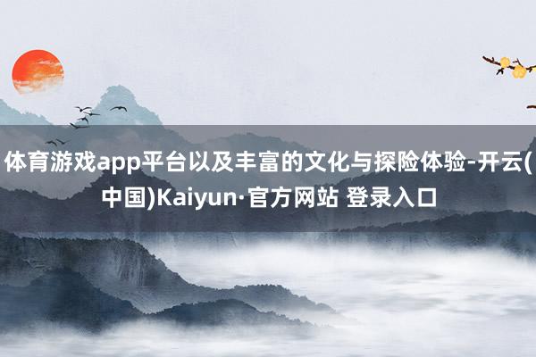 体育游戏app平台以及丰富的文化与探险体验-开云(中国)Kaiyun·官方网站 登录入口