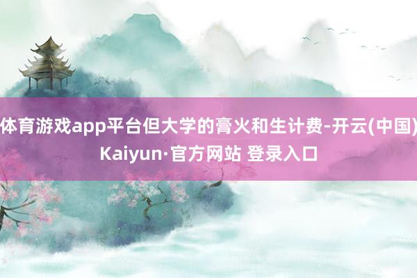 体育游戏app平台但大学的膏火和生计费-开云(中国)Kaiyun·官方网站 登录入口
