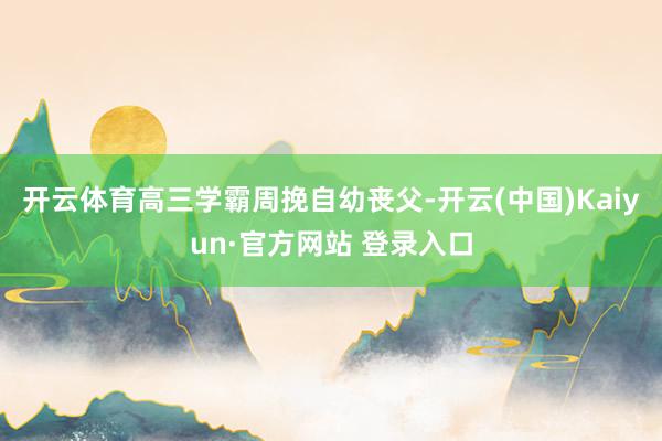 开云体育高三学霸周挽自幼丧父-开云(中国)Kaiyun·官方网站 登录入口