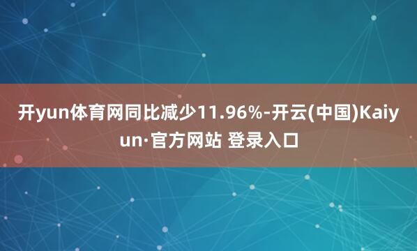 开yun体育网同比减少11.96%-开云(中国)Kaiyun·官方网站 登录入口