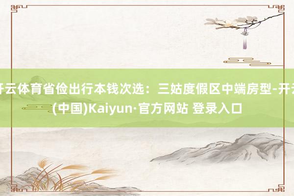 开云体育省俭出行本钱次选：三姑度假区中端房型-开云(中国)Kaiyun·官方网站 登录入口