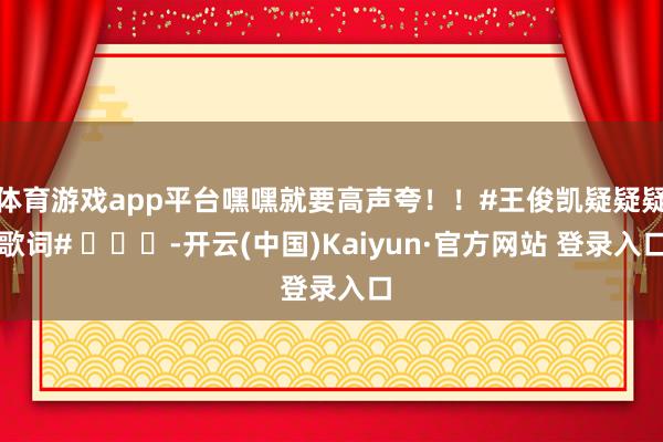 体育游戏app平台嘿嘿就要高声夸!!#王俊凯疑疑疑歌词# -开云(中国)Kaiyun·官方网站 登录入口