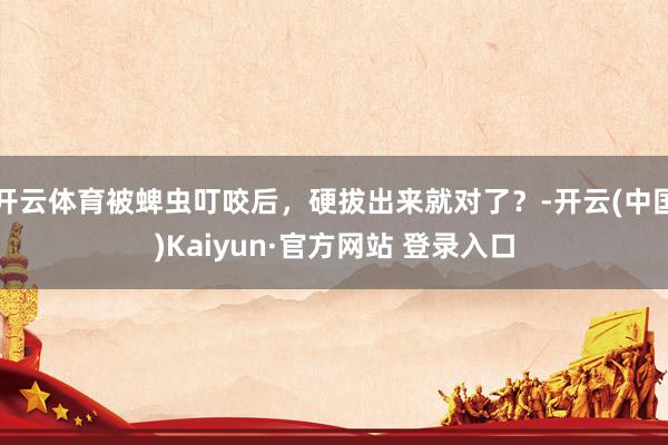 开云体育被蜱虫叮咬后，硬拔出来就对了？-开云(中国)Kaiyun·官方网站 登录入口