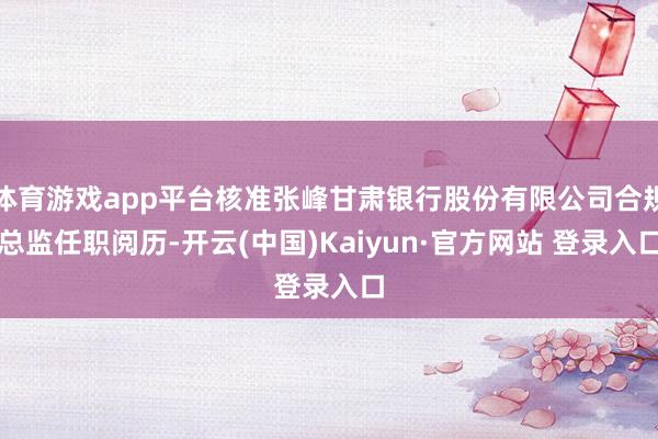 体育游戏app平台核准张峰甘肃银行股份有限公司合规总监任职阅历-开云(中国)Kaiyun·官方网站 登录入口
