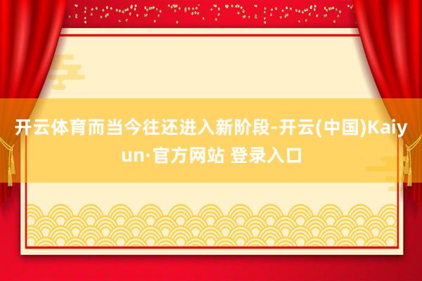 开云体育　　而当今往还进入新阶段-开云(中国)Kaiyun·官方网站 登录入口