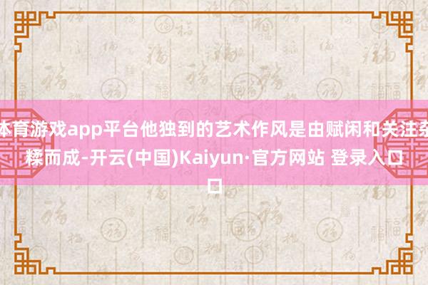 体育游戏app平台他独到的艺术作风是由赋闲和关注杂糅而成-开云(中国)Kaiyun·官方网站 登录入口