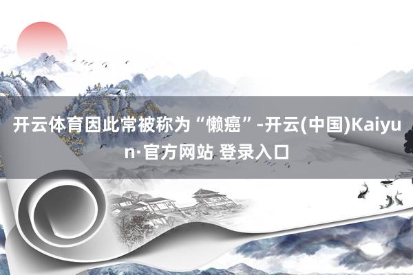 开云体育因此常被称为“懒癌”-开云(中国)Kaiyun·官方网站 登录入口