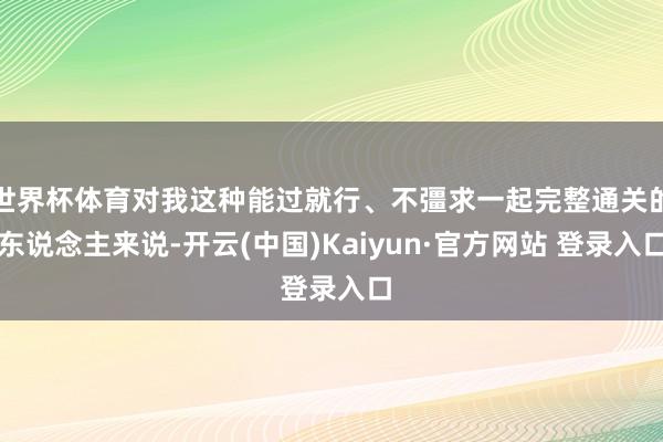 世界杯体育对我这种能过就行、不彊求一起完整通关的东说念主来说-开云(中国)Kaiyun·官方网站 登录入口