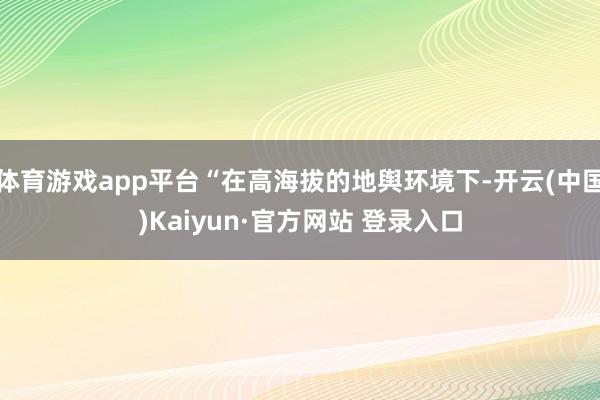 体育游戏app平台“在高海拔的地舆环境下-开云(中国)Kaiyun·官方网站 登录入口