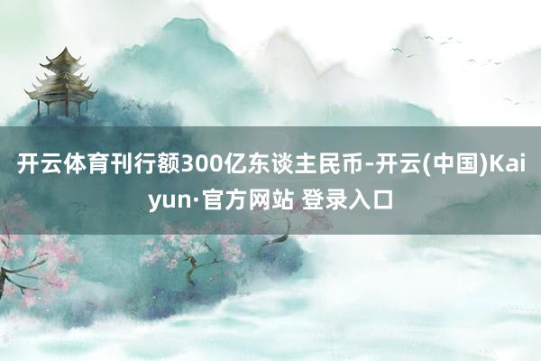 开云体育刊行额300亿东谈主民币-开云(中国)Kaiyun·官方网站 登录入口
