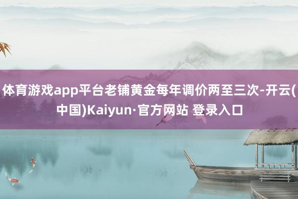 体育游戏app平台老铺黄金每年调价两至三次-开云(中国)Kaiyun·官方网站 登录入口