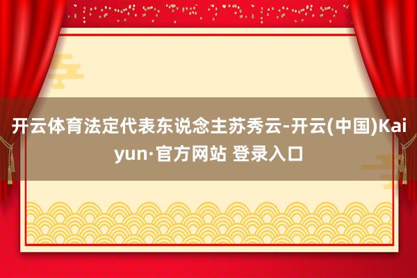 开云体育法定代表东说念主苏秀云-开云(中国)Kaiyun·官方网站 登录入口