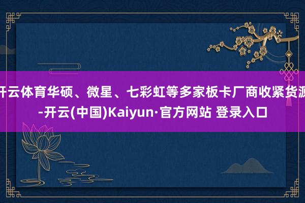 开云体育华硕、微星、七彩虹等多家板卡厂商收紧货源-开云(中国)Kaiyun·官方网站 登录入口