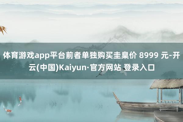 体育游戏app平台前者单独购买圭臬价 8999 元-开云(中国)Kaiyun·官方网站 登录入口