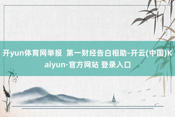 开yun体育网举报  第一财经告白相助-开云(中国)Kaiyun·官方网站 登录入口