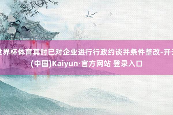 世界杯体育其时已对企业进行行政约谈并条件整改-开云(中国)Kaiyun·官方网站 登录入口