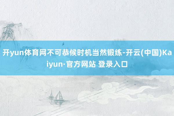 开yun体育网不可恭候时机当然锻练-开云(中国)Kaiyun·官方网站 登录入口