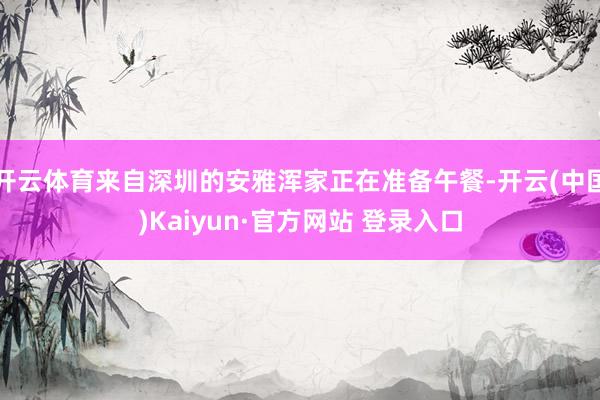 开云体育来自深圳的安雅浑家正在准备午餐-开云(中国)Kaiyun·官方网站 登录入口