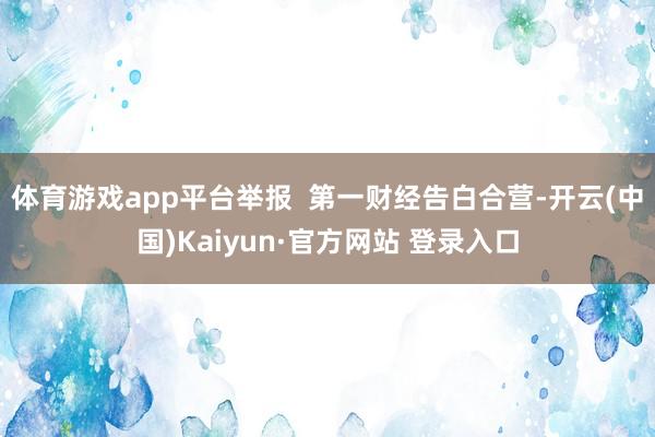 体育游戏app平台举报  第一财经告白合营-开云(中国)Kaiyun·官方网站 登录入口