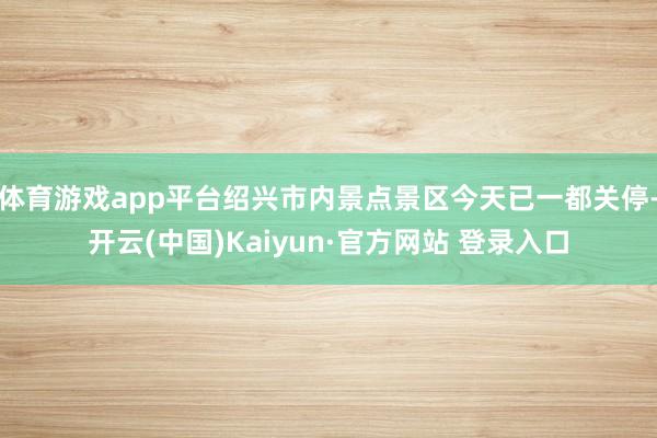 体育游戏app平台绍兴市内景点景区今天已一都关停-开云(中国)Kaiyun·官方网站 登录入口