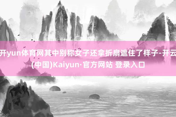 开yun体育网其中别称女子还拿折扇遮住了样子-开云(中国)Kaiyun·官方网站 登录入口