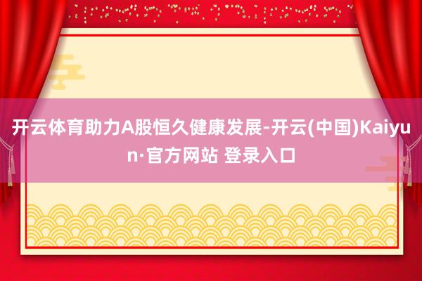开云体育助力A股恒久健康发展-开云(中国)Kaiyun·官方网站 登录入口