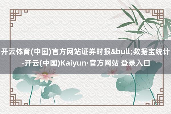 开云体育(中国)官方网站证券时报&bull;数据宝统计-开云(中国)Kaiyun·官方网站 登录入口