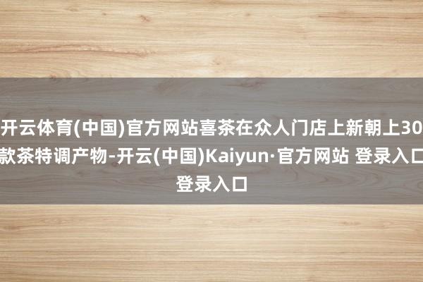 开云体育(中国)官方网站喜茶在众人门店上新朝上30款茶特调产物-开云(中国)Kaiyun·官方网站 登录入口
