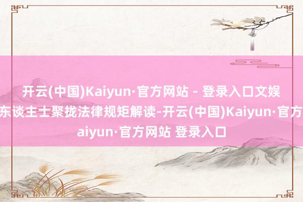 开云(中国)Kaiyun·官方网站 - 登录入口文娱法律关系专科东谈主士聚拢法律规矩解读-开云(中国)Kaiyun·官方网站 登录入口