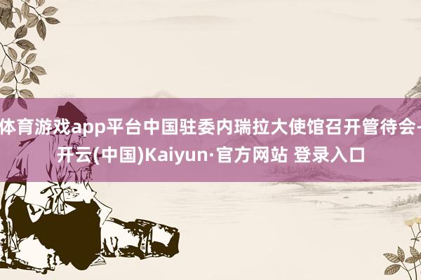 体育游戏app平台中国驻委内瑞拉大使馆召开管待会-开云(中国)Kaiyun·官方网站 登录入口
