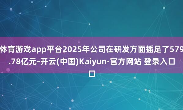 体育游戏app平台2025年公司在研发方面插足了579.78亿元-开云(中国)Kaiyun·官方网站 登录入口