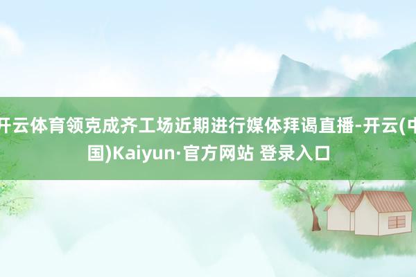 开云体育领克成齐工场近期进行媒体拜谒直播-开云(中国)Kaiyun·官方网站 登录入口