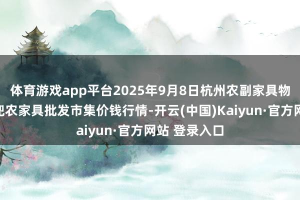 体育游戏app平台2025年9月8日杭州农副家具物流中心南庄兜农家具批发市集价钱行情-开云(中国)Kaiyun·官方网站 登录入口