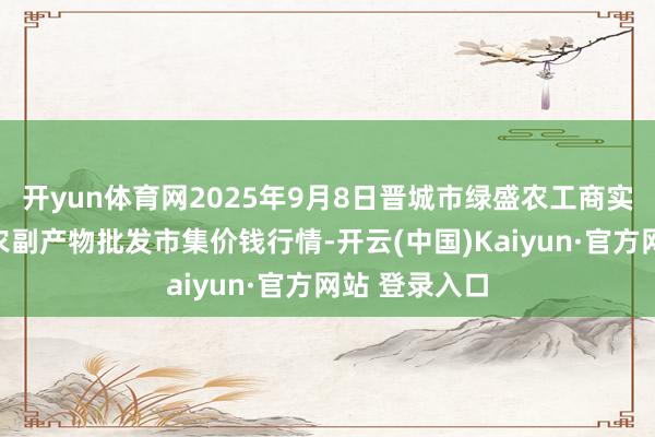 开yun体育网2025年9月8日晋城市绿盛农工商实业有限公司农副产物批发市集价钱行情-开云(中国)Kaiyun·官方网站 登录入口