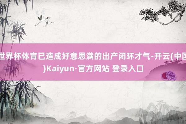 世界杯体育已造成好意思满的出产闭环才气-开云(中国)Kaiyun·官方网站 登录入口