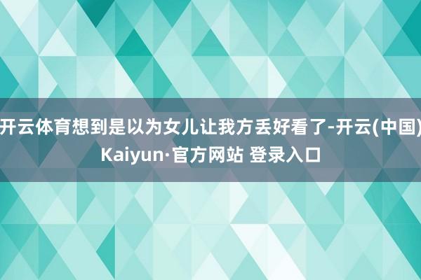 开云体育想到是以为女儿让我方丢好看了-开云(中国)Kaiyun·官方网站 登录入口